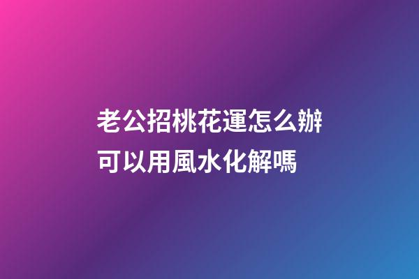 老公招桃花運怎么辦?可以用風水化解嗎?