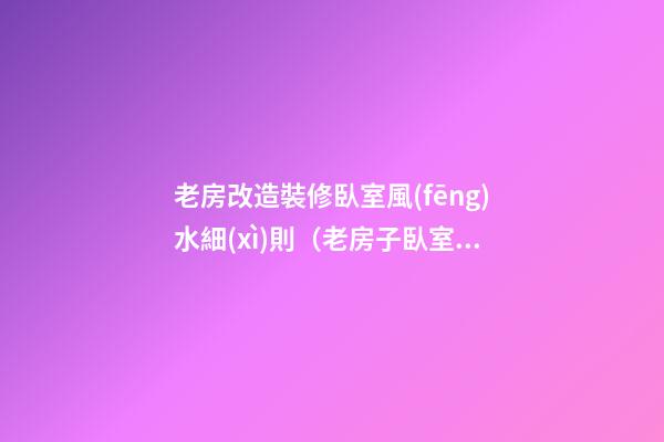 老房改造裝修臥室風(fēng)水細(xì)則（老房子臥室改造裝修）
