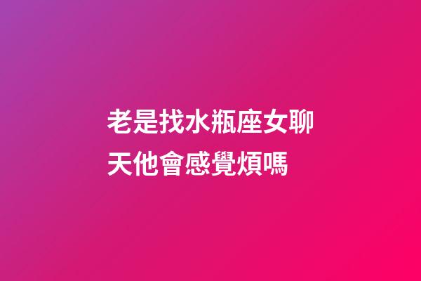 老是找水瓶座女聊天他會感覺煩嗎-第1張-星座運勢-玄機派