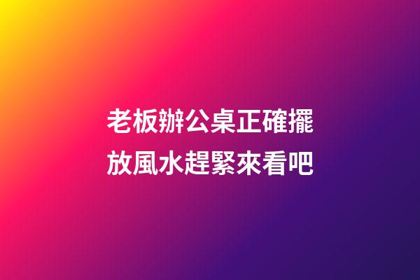 老板辦公桌正確擺放風水趕緊來看吧