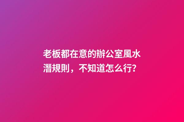 老板都在意的辦公室風水潛規則，不知道怎么行？
