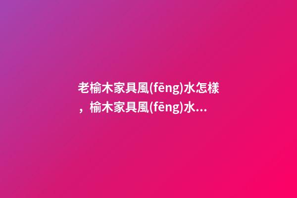 老榆木家具風(fēng)水怎樣，榆木家具風(fēng)水優(yōu)缺點