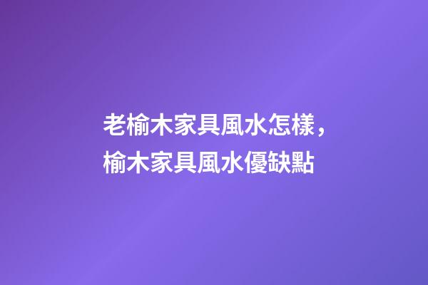 老榆木家具風水怎樣，榆木家具風水優缺點