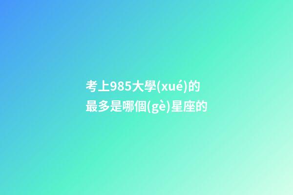 考上985大學(xué)的最多是哪個(gè)星座的-第1張-星座運(yùn)勢(shì)-玄機(jī)派