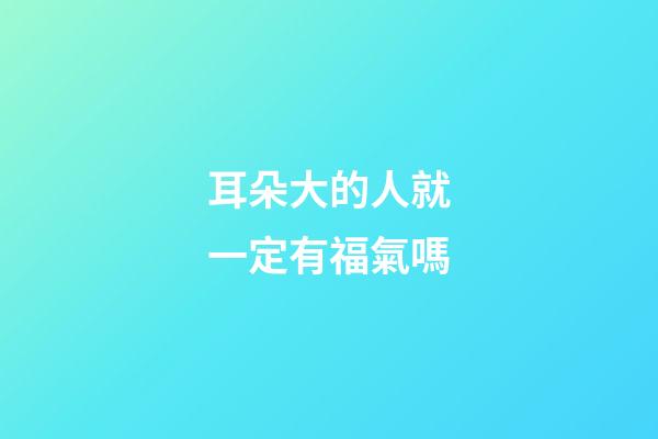 耳朵大的人就一定有福氣嗎?