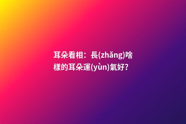 耳朵看相：長(zhǎng)啥樣的耳朵運(yùn)氣好？