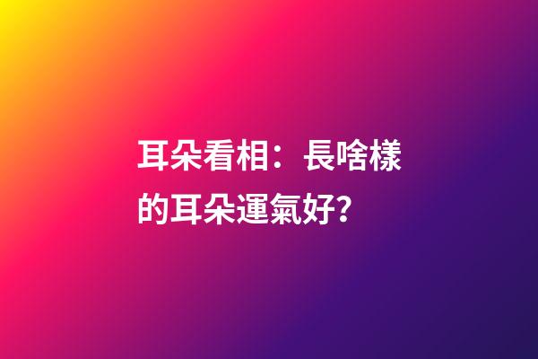 耳朵看相：長啥樣的耳朵運氣好？