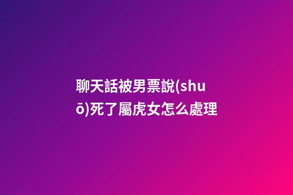 聊天話被男票說(shuō)死了屬虎女怎么處理