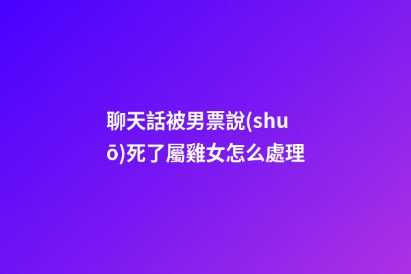聊天話被男票說(shuō)死了屬雞女怎么處理