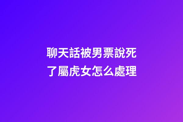 聊天話被男票說死了屬虎女怎么處理