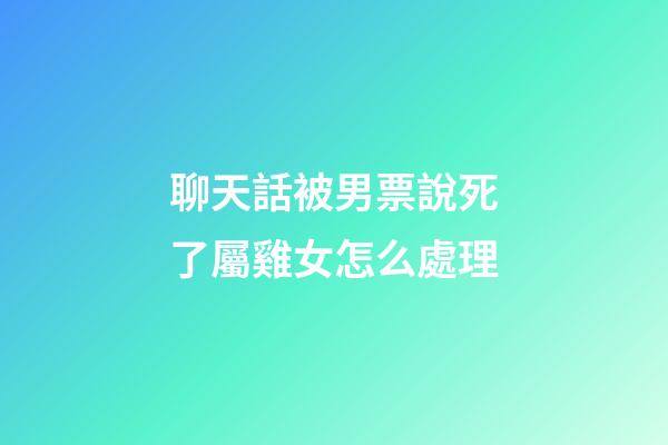 聊天話被男票說死了屬雞女怎么處理