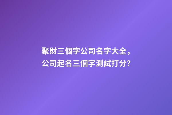 聚財三個字公司名字大全，公司起名三個字測試打分？