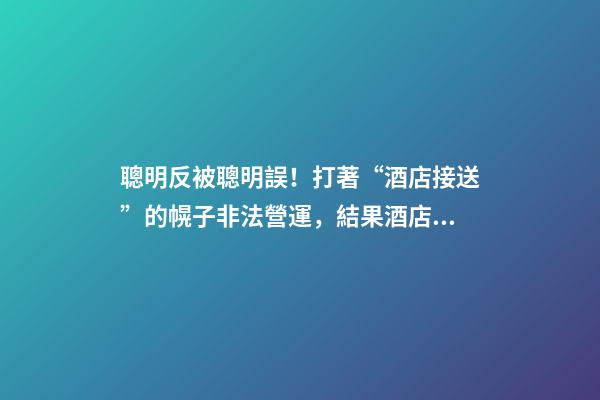 聰明反被聰明誤！打著“酒店接送”的幌子非法營運，結果酒店名字出賣了他-第1張-店鋪起名-玄機派