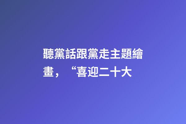聽黨話跟黨走主題繪畫，“喜迎二十大-第1張-觀點-玄機派