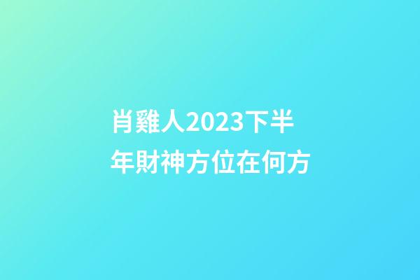 肖雞人2023下半年財神方位在何方