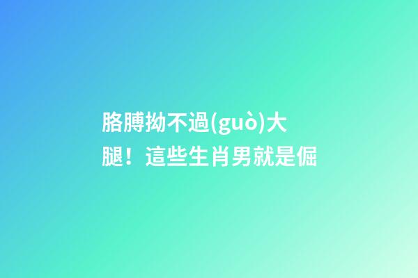 胳膊拗不過(guò)大腿！這些生肖男就是倔