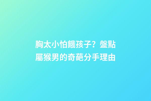 胸太小怕餓孩子？盤點屬猴男的奇葩分手理由