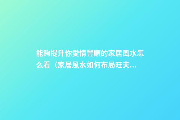 能夠提升你愛情豐順的家居風水怎么看（家居風水如何布局旺夫妻感情）