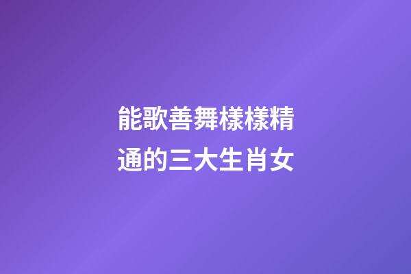 能歌善舞樣樣精通的三大生肖女