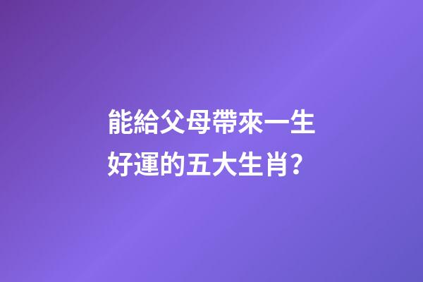 能給父母帶來一生好運的五大生肖？