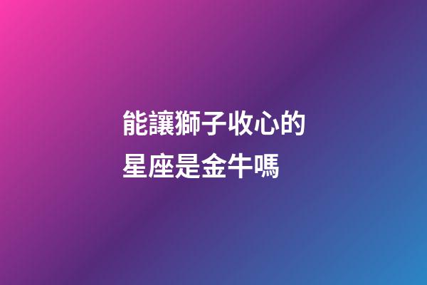 能讓獅子收心的星座是金牛嗎-第1張-星座運勢-玄機派