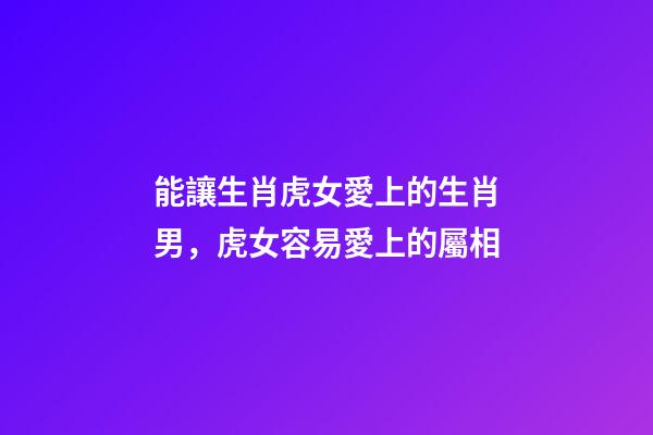能讓生肖虎女愛上的生肖男，虎女容易愛上的屬相