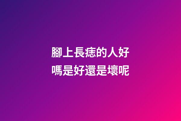 腳上長痣的人好嗎?是好還是壞呢