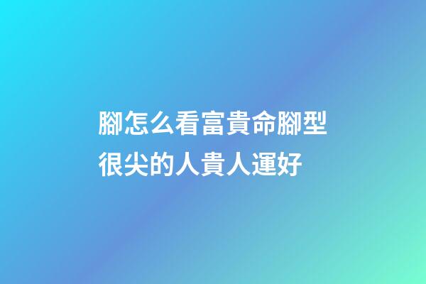 腳怎么看富貴命?腳型很尖的人貴人運好