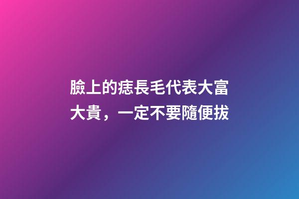 臉上的痣長毛代表大富大貴，一定不要隨便拔
