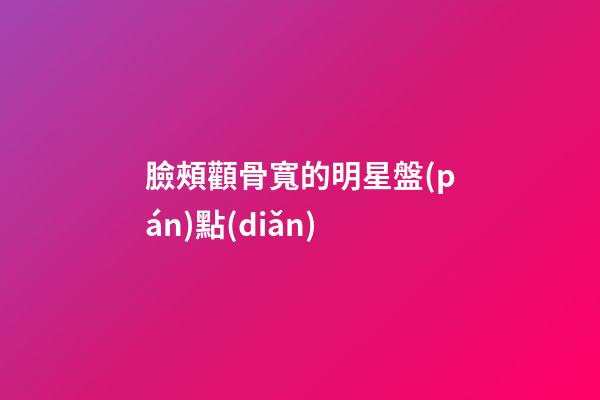 臉頰顴骨寬的明星盤(pán)點(diǎn)
