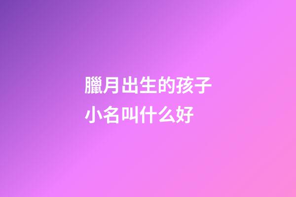 臘月出生的孩子小名叫什么好(臘月出生的小孩小名)-第1張-寶寶起名-玄機派