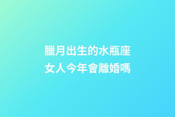 臘月出生的水瓶座女人今年會離婚嗎-第1張-星座運勢-玄機派