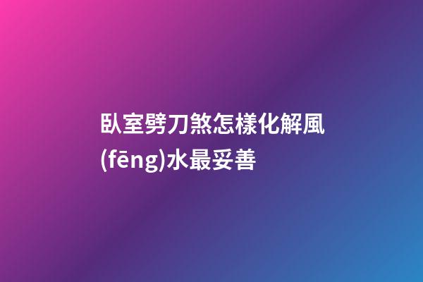 臥室劈刀煞怎樣化解風(fēng)水最妥善