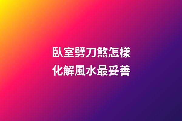 臥室劈刀煞怎樣化解風水最妥善