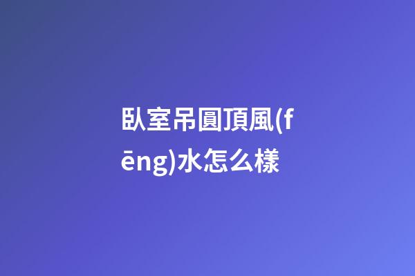 臥室吊圓頂風(fēng)水怎么樣