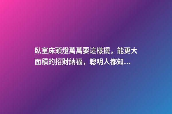 臥室床頭燈萬萬要這樣擺，能更大面積的招財納福，聰明人都知道！