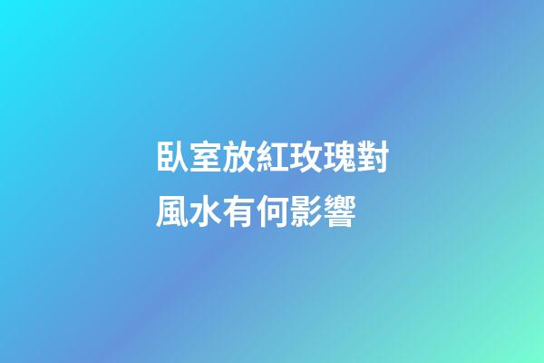 臥室放紅玫瑰對風水有何影響