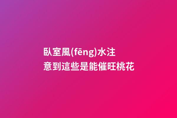 臥室風(fēng)水注意到這些是能催旺桃花