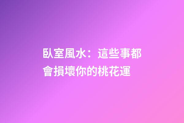 臥室風水：這些事都會損壞你的桃花運