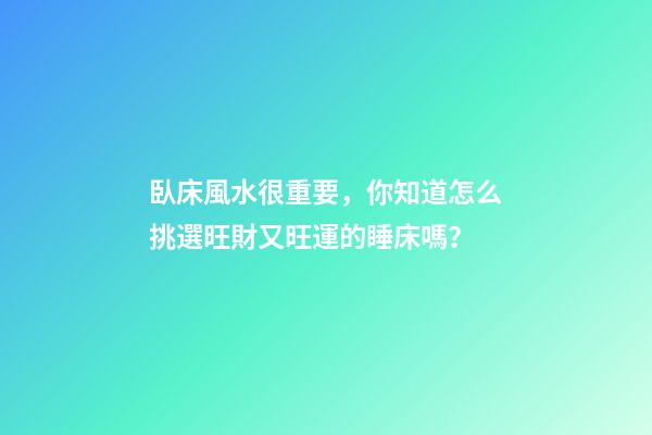 臥床風水很重要，你知道怎么挑選旺財又旺運的睡床嗎？