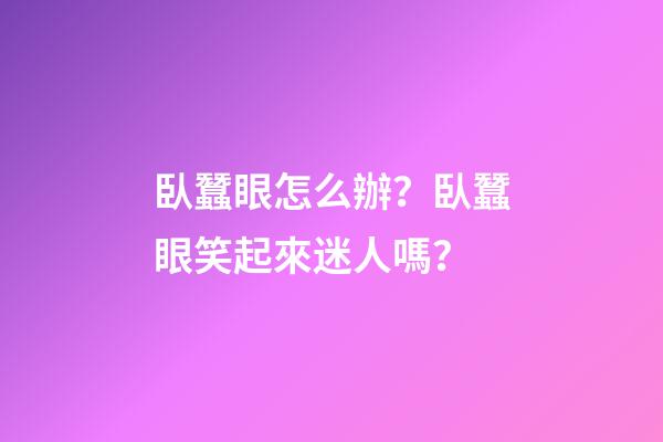 臥蠶眼怎么辦？臥蠶眼笑起來迷人嗎？