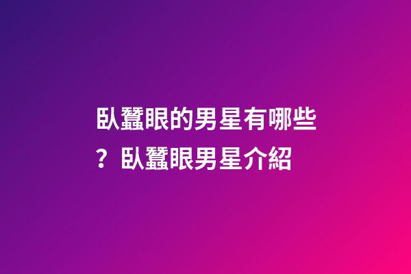 臥蠶眼的男星有哪些？臥蠶眼男星介紹
