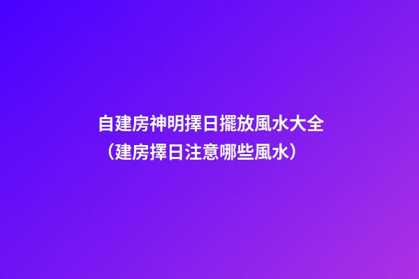 自建房神明擇日擺放風水大全（建房擇日注意哪些風水）