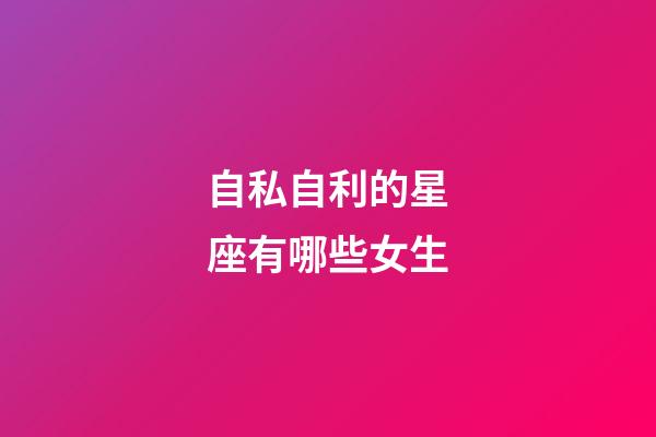 自私自利的星座有哪些女生-第1張-星座運勢-玄機派