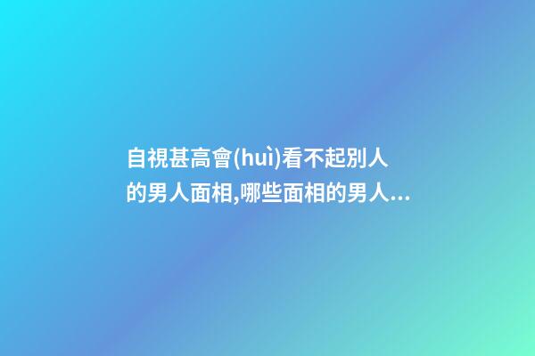自視甚高會(huì)看不起別人的男人面相,哪些面相的男人自視甚高會(huì)看不起別人