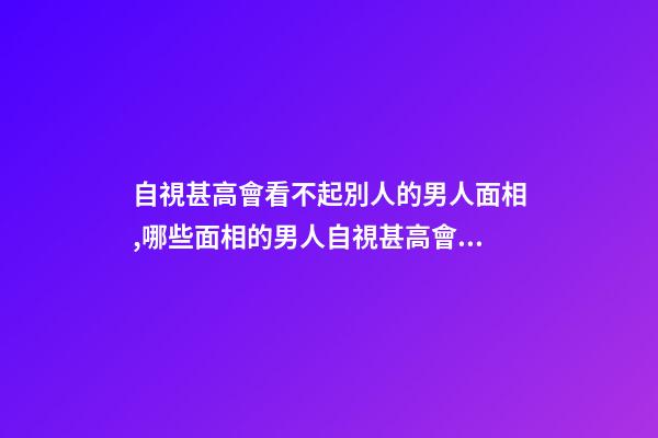 自視甚高會看不起別人的男人面相,哪些面相的男人自視甚高會看不起別人