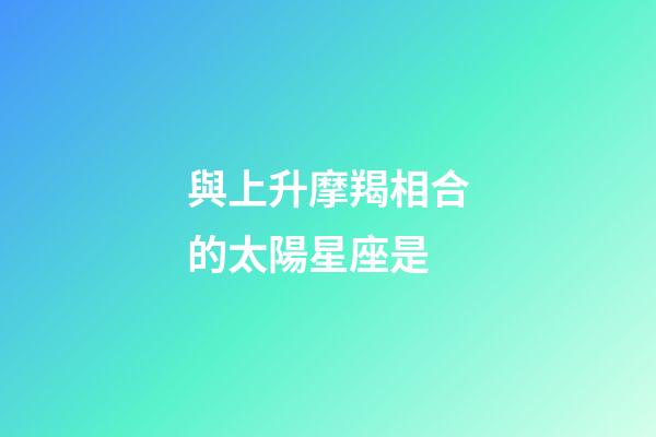 與上升摩羯相合的太陽星座是-第1張-星座運(yùn)勢-玄機(jī)派