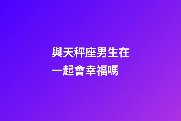 與天秤座男生在一起會幸福嗎-第1張-星座運勢-玄機派