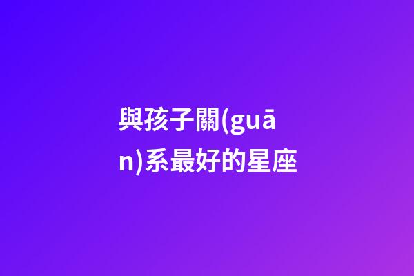 與孩子關(guān)系最好的星座-第1張-星座運(yùn)勢(shì)-玄機(jī)派