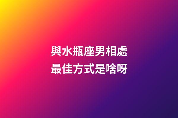 與水瓶座男相處最佳方式是啥呀-第1張-星座運勢-玄機派